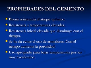 PROPIEDADES DEL CEMENTO Buena resistencia al ataque químico. Resistencia a temperaturas elevadas. Resistencia inicial elevada que disminuye con el tiempo. Se ha da evitar el uso de armaduras. Con el tiempo aumenta la porosidad. Uso apropiado para bajas temperaturas por ser muy exotérmico. 