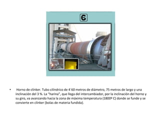 •    Horno de clínker. Tubo cilíndrico de 4´60 metros de diámetro, 75 metros de largo y una
    inclinación del 3 %. La “harina”, que llega del intercambiador, por la inclinación del horno y
    su giro, va avanzando hacia la zona de máxima temperatura (1800º C) donde se funde y se
    convierte en clínker (bolas de materia fundida).
 