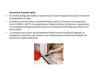 Cemento de fraguado rápido
•   El cemento de fraguado rápido, se caracteriza por iniciar el fraguado a los pocos minutos de
    su preparación con agua.
•   Se produce en forma similar al cemento Portland, pero con el horno a una temperatura
    menor (1.000 a 1.200 °C). Es apropiado para trabajos menores, de fijaciones y reparaciones,
    no es apropiado para grandes obras porque no se dispondría del tiempo para efectuar una
    buena colada.
•    La ventaja es que al pasar aproximadamente 180 minutos de inciado del fraguado, se
    consigue una resistencia muy alta por lo que se obtiene gran prestación para trabajos de
    intervención rápida y definitivos.
 