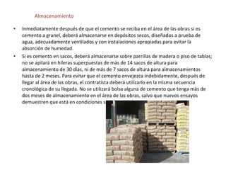 Almacenamiento

•   Inmediatamente después de que el cemento se reciba en el área de las obras si es
    cemento a granel, deberá almacenarse en depósitos secos, diseñados a prueba de
    agua, adecuadamente ventilados y con instalaciones apropiadas para evitar la
    absorción de humedad.
•   Si es cemento en sacos, deberá almacenarse sobre parrillas de madera o piso de tablas;
    no se apilará en hileras superpuestas de más de 14 sacos de altura para
    almacenamiento de 30 días, ni de más de 7 sacos de altura para almacenamientos
    hasta de 2 meses. Para evitar que el cemento envejezca indebidamente, después de
    llegar al área de las obras, el contratista deberá utilizarlo en la misma secuencia
    cronológica de su llegada. No se utilizará bolsa alguna de cemento que tenga más de
    dos meses de almacenamiento en el área de las obras, salvo que nuevos ensayos
    demuestren que está en condiciones satisfactorias.
 