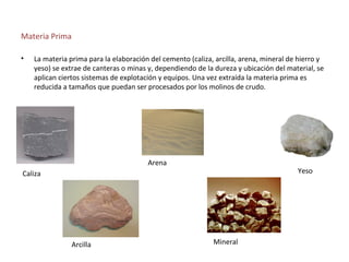 Materia Prima

•   La materia prima para la elaboración del cemento (caliza, arcilla, arena, mineral de hierro y
    yeso) se extrae de canteras o minas y, dependiendo de la dureza y ubicación del material, se
    aplican ciertos sistemas de explotación y equipos. Una vez extraída la materia prima es
    reducida a tamaños que puedan ser procesados por los molinos de crudo.




                                        Arena
Caliza                                                                                  Yeso




                Arcilla                                      Mineral
 