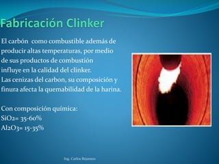 El carbón como combustible además de
producir altas temperaturas, por medio
de sus productos de combustión
influye en la calidad del clinker.
Las cenizas del carbon, su composición y
finura afecta la quemabilidad de la harina.
Con composición química:
SiO2= 35-60%
Al2O3= 15-35%
Ing. Carlos Bejarano
 
