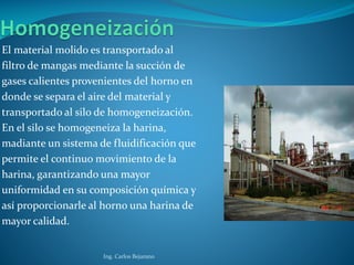El material molido es transportado al
filtro de mangas mediante la succión de
gases calientes provenientes del horno en
donde se separa el aire del material y
transportado al silo de homogeneización.
En el silo se homogeneiza la harina,
madiante un sistema de fluidificación que
permite el continuo movimiento de la
harina, garantizando una mayor
uniformidad en su composición química y
así proporcionarle al horno una harina de
mayor calidad.
Ing. Carlos Bejarano
 