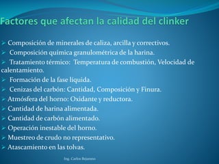  Comp0sición de minerales de caliza, arcilla y correctivos.
 Composición química granulométrica de la harina.
 Tratamiento térmico: Temperatura de combustión, Velocidad de
calentamiento.
 Formación de la fase líquida.
 Cenizas del carbón: Cantidad, Composición y Finura.
 Atmósfera del horno: Oxidante y reductora.
 Cantidad de harina alimentada.
 Cantidad de carbón alimentado.
 Operación inestable del horno.
 Muestreo de crudo no representativo.
 Atascamiento en las tolvas.
Ing. Carlos Bejarano
 