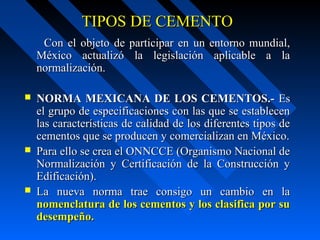 TIPOS DE CEMENTOTIPOS DE CEMENTO
Con el objeto de participar en un entorno mundial,Con el objeto de participar en un entorno mundial,
México actualizó la legislación aplicable a laMéxico actualizó la legislación aplicable a la
normalización.normalización.
 NORMA MEXICANA DE LOS CEMENTOS.-NORMA MEXICANA DE LOS CEMENTOS.- EsEs
el grupo de especificaciones con las que se establecenel grupo de especificaciones con las que se establecen
las características de calidad de los diferentes tipos delas características de calidad de los diferentes tipos de
cementos que se producen y comercializan en México.cementos que se producen y comercializan en México.
 Para ello se crea el ONNCCE (Organismo Nacional dePara ello se crea el ONNCCE (Organismo Nacional de
Normalización y Certificación de la Construcción yNormalización y Certificación de la Construcción y
Edificación).Edificación).
 La nueva norma trae consigo un cambio en laLa nueva norma trae consigo un cambio en la
nomenclatura de los cementos y los clasifica por sunomenclatura de los cementos y los clasifica por su
desempeño.desempeño.
 
