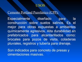 USOSUSOS
Cemento Portland Puzolánico (CPP):
Especialmente diseñado para la
construcción sobre suelos salinos. Es el
mejor para obras expuestas a ambientes
químicamente agresivos. Alta durabilidad en
prefabricados para alcantarillados como:
brocales para pozos de visita, coladeras
pluviales, registros y tubería para drenaje.
Son indicados para concreto de presas y
cimentaciones masivas.
 