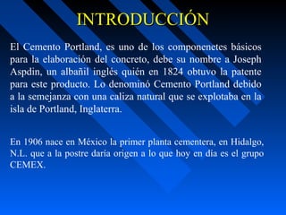 INTRODUCCIÓNINTRODUCCIÓN
El Cemento Portland, es uno de los componenetes básicos
para la elaboración del concreto, debe su nombre a Joseph
Aspdin, un albañil inglés quién en 1824 obtuvo la patente
para este producto. Lo denominó Cemento Portland debido
a la semejanza con una caliza natural que se explotaba en la
isla de Portland, Inglaterra.
En 1906 nace en México la primer planta cementera, en Hidalgo,
N.L. que a la postre daría origen a lo que hoy en día es el grupo
CEMEX.
 