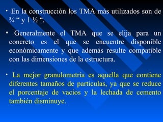 • En la construcción los TMA más utilizados son de
¾ “ y 1 ½ “.
• Generalmente el TMA que se elija para un
concreto es el que se encuentre disponible
económicamente y que además resulte compatible
con las dimensiones de la estructura.
• La mejor granulometría es aquella que contiene
diferentes tamaños de particulas, ya que se reduce
el porcentaje de vacios y la lechada de cemento
también disminuye.
 