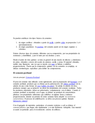 Se pueden establecer dos tipos básicos de cementos:
1. de origen arcilloso: obtenidos a partir de arcilla y piedra caliza en proporción 1 a 4
aproximadamente;
2. de origen puzolánico: la puzolana del cemento puede ser de origen orgánico o
volcánico.
Existen diversos tipos de cemento, diferentes por su composición, por sus propiedades de
resistencia y durabilidad, y por lo tanto por sus destinos y usos.
Desde el punto de vista químico se trata en general de una mezcla de silicatos y aluminatos
de calcio, obtenidos a través del cocido de calcáreo, arcilla y arena. El material obtenido,
molido muy finamente, una vez que se mezcla con agua se hidrata y solidifica
progresivamente. Puesto que la composición química de los cementos es compleja, se
utilizan terminologías específicas para definir las composiciones.
El cemento portland
Artículo principal: Cemento Portland.
El poso de cemento más utilizado como aglomerante para la preparación del hormigón es el
cemento portland, producto que se obtiene por la pulverización del clinker portland con la
adición de una o más formas de yeso (sulfato de calcio). Se admite la adición de otros
productos siempre que su inclusión no afecte las propiedades del cemento resultante. Todos
los productos adicionales deben ser pulverizados conjuntamente con el clinker. Cuando el
cemento portland es mezclado con el agua, se obtiene un producto de características
plásticas con propiedades adherentes que solidifica en algunas horas y endurece
progresivamente durante un período de varias semanas hasta adquirir su resistencia
característica. El proceso de solidificación se debe a un proceso químico llamado
hidratación mineral.
Con el agregado de materiales particulares al cemento (calcáreo o cal) se obtiene el
cemento plástico, que fragua más rápidamente y es más fácilmente trabajable. Este material
es usado en particular para el revestimiento externo de edificios.
 
