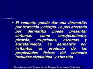 El cemento puede dar una dermatitis por irritación y alergia. La piel afectada por dermatitis puede presentar síntomas como enrojecimiento, picazón, erupciones, escamas y agrietamiento. La dermatitis por irritantes es producto de las propiedades físicas del cemento incluidas alcalinidad  y abrasión Departamento de Prevención de Riesgos, Inversiones Quilapilún. 