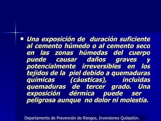 Una exposición de  duración suficiente al cemento húmedo o al cemento seco en las zonas húmedas del cuerpo puede causar daños graves y potencialmente irreversibles en los tejidos de la  piel debido a quemaduras químicas (cáusticas), incluidas quemaduras de tercer grado. Una exposición dérmica puede ser  peligrosa aunque  no dolor ni molestia. Departamento de Prevención de Riesgos, Inversiones Quilapilún. 