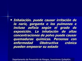 Inhalación. puede causar irritación de la nariz, garganta o los pulmones e incluso asfixia según el grado de exposición. La inhalación de altas concentraciones de polvo puede causar quemaduras químicas. Personas con enfermedad Obstructiva crónica pueden empeorar su estado Departamento de Prevención de Riesgos, Inversiones Quilapilún. 