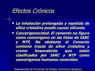 Efectos Crónicos La inhalación prolongada y repetida de sílice cristalina puede causar silicosis. Cancerigenocidad. El cemento no figura como cancerigeno en las listas de IARC y NTP, No obstante el Cemento contiene trazas de sílice cristalina y cromo hexavalente que están clasificados por IARC y NTP como cancerígenos humanos conocidos Departamento de Prevención de Riesgos, Inversiones Quilapilún. 