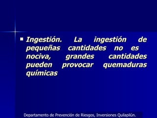 Ingestión. La ingestión de pequeñas cantidades no es  nociva, grandes cantidades pueden provocar quemaduras químicas Departamento de Prevención de Riesgos, Inversiones Quilapilún. 