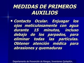 Contacto Ocular. Enjuagar los ojos meticulosamente con agua durante 15 minutos, incluso debajo de los parpados, para eliminar todas las partículas. Obtener atención médica para abrasiones y quemaduras MEDIDAS DE PRIMEROS AUXILIOS Departamento de Prevención de Riesgos, Inversiones Quilapilún. 