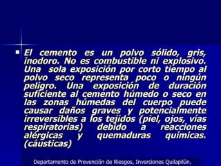 El cemento es un polvo sólido, gris, inodoro. No es combustible ni explosivo. Una  sola exposición por corto tiempo al polvo seco representa poco o ningún peligro. Una exposición de duración suficiente al cemento húmedo o seco en las zonas húmedas del cuerpo puede causar daños graves y potencialmente irreversibles a los tejidos (piel, ojos, vías respiratorias) debido a reacciones alérgicas y quemaduras químicas. (cáusticas) Departamento de Prevención de Riesgos, Inversiones Quilapilún. 