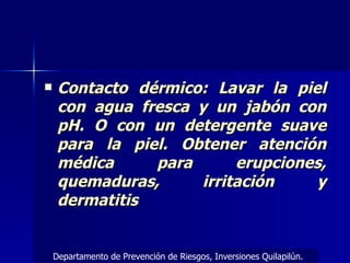 Contacto dérmico: Lavar la piel con agua fresca y un jabón con pH. O con un detergente suave para la piel. Obtener atención médica para erupciones, quemaduras, irritación y dermatitis Departamento de Prevención de Riesgos, Inversiones Quilapilún. 
