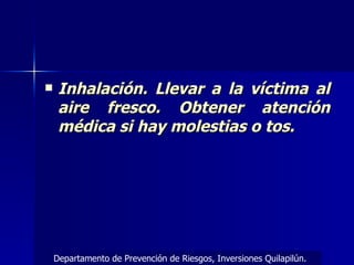 Inhalación. Llevar a la víctima al aire fresco. Obtener atención médica si hay molestias o tos.  Departamento de Prevención de Riesgos, Inversiones Quilapilún. 
