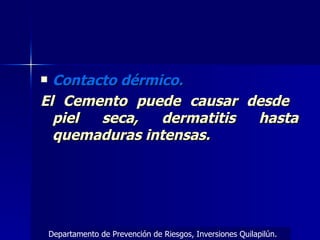 Contacto dérmico. El Cemento puede causar desde  piel seca, dermatitis hasta quemaduras intensas. Departamento de Prevención de Riesgos, Inversiones Quilapilún. 
