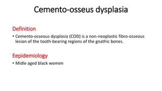 Cemento-osseus dysplasia
Definition
• Cemento-osseous dysplasia (COD) is a non-neoplastic fibro-osseous
lesion of the tooth-bearing regions of the gnathic bones.
Eepidemiology
• Midle aged black women
 