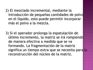 2) El mezclado incremental, mediante la introducción de pequeñas cantidades de polvo en el líquido, esto puede permitir incorporar más el polvo a la mezcla. 3) Si el operador prolonga la espatulación de último incremento, la matriz se irá rompiendo de manera efectiva a medida que se va formando. La fragmentación de la matriz significa un tiempo extra que se necesita para la reconstrucción del núcleo de la matriz. 