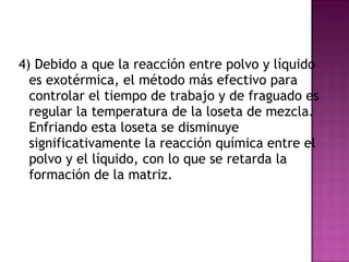 4) Debido a que la reacción entre polvo y líquido es exotérmica, el método más efectivo para controlar el tiempo de trabajo y de fraguado es regular la temperatura de la loseta de mezcla. Enfriando esta loseta se disminuye significativamente la reacción química entre el polvo y el líquido, con lo que se retarda la formación de la matriz.  