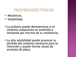 Mecánicas. Solubilidad.  La prótesis puede desinsertarse si el cemento subyacente es sometido a tensiones por encima de su resistencia. La alta solubilidad puede provocar la pérdida del cemento necesario para la retención y puede formar zonas de acúmulo de placa. 