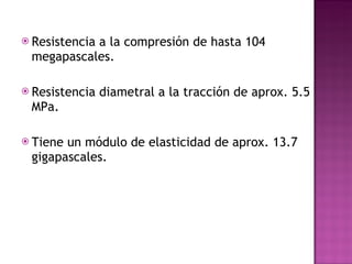 Resistencia a la compresión de hasta 104 megapascales. Resistencia diametral a la tracción de aprox. 5.5 MPa. Tiene un módulo de elasticidad de aprox. 13.7 gigapascales. 