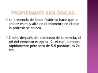 La presencia de ácido fosfórico hace que la acidez es muy alta en el momento en el que la prótesis se coloca. 2 min. después del comienzo de la mezcla, el pH del cemento es aprox. 2, el cual aumenta rápidamente pero será de 5.5 pasadas las 24 hrs.  