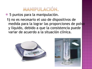 5 puntos para la manipulación. 1)  no es necesario el uso de dispositivos de medida para la lograr las proporciones de polvo y líquido, debido a que la consistencia puede variar de acuerdo a la situación clínica. 