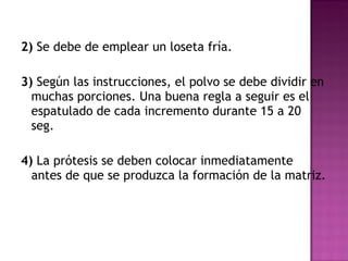 2)  Se debe de emplear un loseta fría. 3)  Según las instrucciones, el polvo se debe dividir en muchas porciones. Una buena regla a seguir es el espatulado de cada incremento durante 15 a 20 seg. 4)  La prótesis se deben colocar inmediatamente antes de que se produzca la formación de la matriz.  