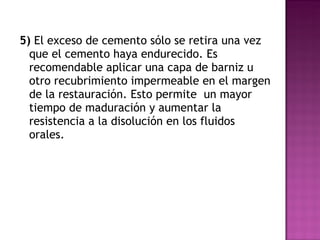 5)  El exceso de cemento sólo se retira una vez que el cemento haya endurecido. Es recomendable aplicar una capa de barniz u otro recubrimiento impermeable en el margen de la restauración. Esto permite  un mayor tiempo de maduración y aumentar la resistencia a la disolución en los fluidos orales.  