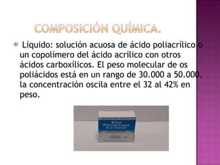 Líquido: solución acuosa de ácido poliacrílico o un copolímero del ácido acrílico con otros ácidos carboxílicos. El peso molecular de os poliácidos está en un rango de 30.000 a 50.000. la concentración oscila entre el 32 al 42% en peso.  