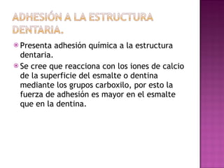 Presenta adhesión química a la estructura dentaria. Se cree que reacciona con los iones de calcio de la superficie del esmalte o dentina mediante los grupos carboxilo, por esto la fuerza de adhesión es mayor en el esmalte que en la dentina. 
