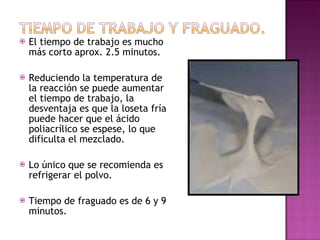 El tiempo de trabajo es mucho más corto aprox. 2.5 minutos. Reduciendo la temperatura de la reacción se puede aumentar el tiempo de trabajo, la desventaja es que la loseta fría puede hacer que el ácido poliacrílico se espese, lo que dificulta el mezclado. Lo único que se recomienda es refrigerar el polvo. Tiempo de fraguado es de 6 y 9 minutos. 