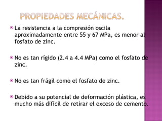La resistencia a la compresión oscila aproximadamente entre 55 y 67 MPa, es menor al fosfato de zinc. No es tan rígido (2.4 a 4.4 MPa) como el fosfato de zinc. No es tan frágil como el fosfato de zinc. Debido a su potencial de deformación plástica, es mucho más difícil de retirar el exceso de cemento. 