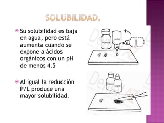 Su solubilidad es baja en agua, pero está aumenta cuando se expone a ácidos orgánicos con un pH de menos 4.5 Al igual la reducción P/L produce una mayor solubilidad.  