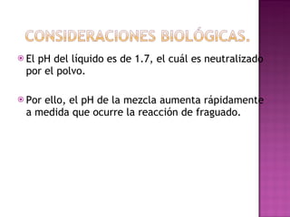 El pH del líquido es de 1.7, el cuál es neutralizado por el polvo. Por ello, el pH de la mezcla aumenta rápidamente a medida que ocurre la reacción de fraguado. 