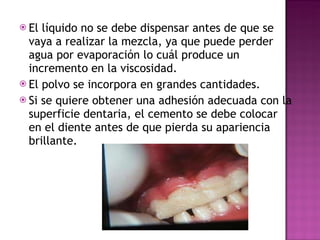 El líquido no se debe dispensar antes de que se vaya a realizar la mezcla, ya que puede perder agua por evaporación lo cuál produce un incremento en la viscosidad. El polvo se incorpora en grandes cantidades. Si se quiere obtener una adhesión adecuada con la superficie dentaria, el cemento se debe colocar en el diente antes de que pierda su apariencia brillante. 