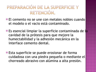 El cemento no se une con metales nobles cuando el modelo o el vacio está contaminado.  Es esencial limpiar la superficie contaminada de la cavidad de la prótesis para que mejore la humectabilidad y la adhesión mecánica en la interface cemento dental. Esta superficie se puede erosionar de forma cuidadosa con una piedra pequeña o mediante el chorreado abrasivo con alúmina a alta presión. 