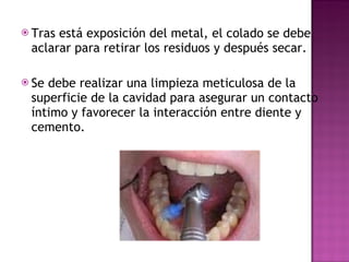 Tras está exposición del metal, el colado se debe aclarar para retirar los residuos y después secar. Se debe realizar una limpieza meticulosa de la superficie de la cavidad para asegurar un contacto íntimo y favorecer la interacción entre diente y cemento. 