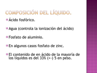 Ácido fosfórico. Agua (controla la ionización del ácido) Fosfato de aluminio. En algunos casos fosfato de zinc. El contenido de en ácido de la mayoría de los líquidos es del 33% (+-) 5 en peso. 