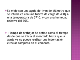 Se mide con una aguja de 1mm de diámetro que se introduce con una fuerza de carga de 400g a una temperatura de 37°C, y con una humedad relativa del 90%. Tiempo de trabajo:  Se define como el tiempo desde que se inicia el mezclado hasta que la aguja ya no puede realizar una indentación circular completa en el cemento. 