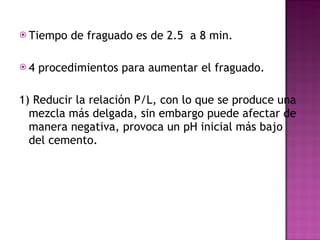 Tiempo de fraguado es de 2.5  a 8 min.  4 procedimientos para aumentar el fraguado. 1) Reducir la relación P/L, con lo que se produce una mezcla más delgada, sin embargo puede afectar de manera negativa, provoca un pH inicial más bajo del cemento. 