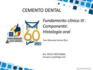 Fundamento clínico III .
Componente:
Histología oral
CEMENTO DENTAL
Sara Manuela Gomez Rios
Dra. DOLLY ARISTIZABAL .
Cirujana y patóloga oral.
 
