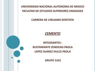 UNIVERSIDAD NACIONAL AUTONOMA DE MEXICO
 FACULTAD DE ESTUDIOS SUPERIORES ZARAGOZA

      CARRERA DE CIRUJANO DENTISTA



               CEMENTO

              INTEGRANTES :
       BUSTAMANTE ZENDEJAS PAOLA
        LOPEZ SUAREZ DULCE PAOLA

               GRUPO 3101
 