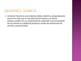    Cemento Panamá es una empresa sólida, moderna y preparada para
    asumir los retos que el mercado local le impone y al mismo
    tiempo, cumplir con su compromiso de responder a las necesidades
    de sus clientes en calidad de producto, niveles de satisfacción de
    servicio y productividad.
 