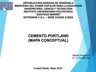 REPUBLICA BOLIVARIANA DE VENEZUELA
MINISTERIO DEL PODER POPULAR PARA LA EDUCACION
UNIVERSITARIA, CIENCIA Y TECNOLOGIA
INSTITUTO UNIVERSITARIO POLITECNICO
“SANTIAGO MARIÑO”
EXTENSION C.O.L. – SEDE CIUDAD OJEDA
CEMENTO PORTLAND
(MAPA CONCEPTUAL)
Alberto Prosperini
C.I: V- 20.855.750
Ciudad Ojeda, Mayo 2016
 