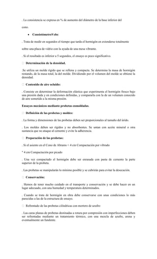 . La consistencia se expresa en % de aumento del diámetro de la base inferior del

cono.

         ConsistómetroVebe:

. Trata de medir en segundos el tiempo que tarda el hormigón en extenderse totalmente

sobre una placa de vidrio con la ayuda de una mesa vibrante.

. Si el resultado es inferior a 5 segundos, el ensayo es poco significativo.

 Determinación de la densidad.

.Se utiliza un molde rígido que se rellena y compacta. Se determina la masa de hormigón
restando, de la masa total, la del molde. Dividiendo por el volumen del molde se obtiene la
densidad.

 Contenido de aire ocluido:

. Consiste en determinar la deformación elástica que experimenta el hormigón fresco bajo
una presión dada y en condiciones definidas, y compararla con la de un volumen conocido
de aire sometido a la misma presión.

Ensayos mecánicos mediante probetas enmoldadas.

 Definición de las probetas y moldes:

. La forma y dimensiones de las probetas deben ser proporcionales al tamaño del árido.

. Los moldes deben ser rígidos y no absorbentes. Se untan con aceite mineral o otra
sustancia que no ataque al cemento y evite la adherencia.

 Preparación de las probetas:

. Si el asiento en el Cono de Abrams < 4 cm Compactación por vibrado

" 4 cm Compactación por picado

. Una vez compactado el hormigón debe ser enrasada con pasta de cemento la parte
superior de la probeta.

. Las probetas se manipularán lo mínimo posible y se cubrirán para evitar la desecación.

 Conservación:

. Hemos de tener mucho cuidado en el transporte y conservación y se debe hacer en un
lugar adecuado, con una humedad y temperatura determinados.

. Cuando se trata de hormigón en obra debe conservarse con unas condiciones lo más
parecidas a las de la estructura de ensayo.

 Refrentado de las probetas cilíndricas con mortero de azufre:

. Las caras planas de probetas destinadas a rotura por compresión con imperfecciones deben
ser refrentadas mediante un tratamiento térmico, con una mezcla de azufre, arena y
eventualmente un fundente.
 