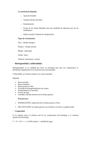 La consistencia depende:

           o   Agua de amasado.

           o   Tamaño máximo del árido.

           o   Granulometría.

           o   Forma de los áridos (Rodados dan mas facilidad de adatación que los de
               machaqueo).

           o   Influye mucho el método de compactación.

       Tipos de Consistencia:

       Seca - vibrado enérgico.

       Plástica - vibrado normal.

       Blanda - apisonado.

       Fluida - barra.

       Tabla de consistencia / asiento

 Homogeneidad y uniformidad.

Homogeneidad: es la cualidad que tiene un hormigón para que sus componentes se
distribuyan regularmente en la masa (En una sola amasada).

Uniformidad: se le llama cuando es en varias amasadas.

Depende:

       Buen amasado.
       Buen transporte.
       Buena puesta en obra.
       Se pierde la homogeneidad por tres causas:
       Irregularidad en el amasado.
       Exceso de agua.
       Cantidad y tamaño máximo de los áridos gruesos.

       Esto provoca:

       SEGREGACIÓN: separación de los áridos gruesos y finos.

       DECANTACIÓN: los áridos gruesos van al fondo y los finos se quedan arriba.

 Compacidad.

Es la relación entre el volumen real de los componentes del hormigón y el volumen
aparente del hormigón.

C = Vr / Va C = 1 - (a/100) siendo a = cantidad de agua.
 